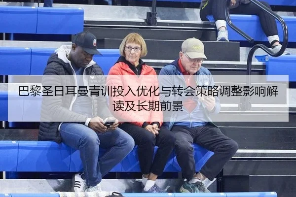 巴黎圣日耳曼青训投入优化与转会策略调整影响解读及长期前景（Tencent Sports）