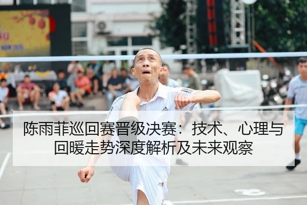 陈雨菲巡回赛晋级决赛：技术、心理与回暖走势深度解析及未来观察